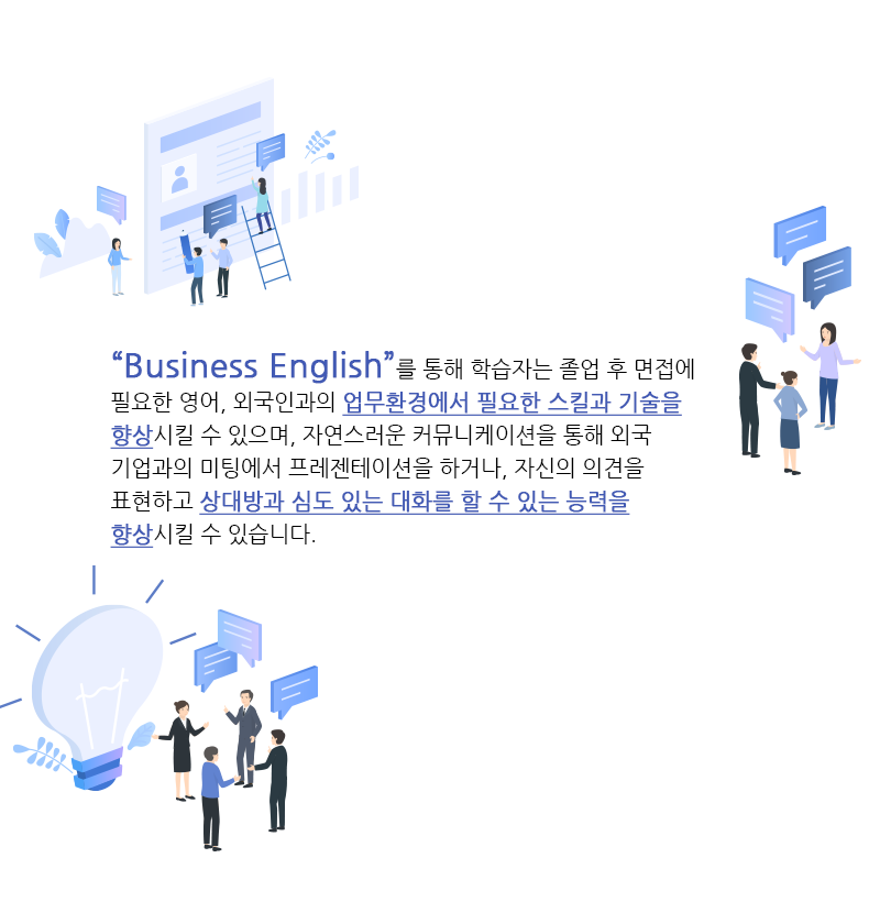 Business English를 통해서 면접에 필요한 영어, 외국인과의 업무환경에서 필요한 스킬과 기술을 향상, 상대방과 심도 있는 대화를 할 수 있는 능력을 향상 시키실 수 있습니다.